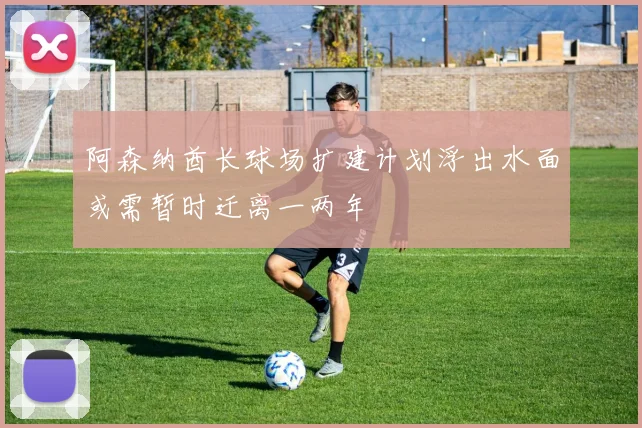 阿森纳酋长球场扩建计划浮出水面或需暂时迁离一两年