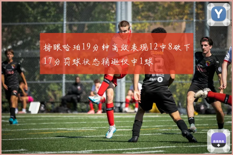 榜眼哈珀19分钟高效表现12中8砍下17分罚球状态稍逊仅中1球