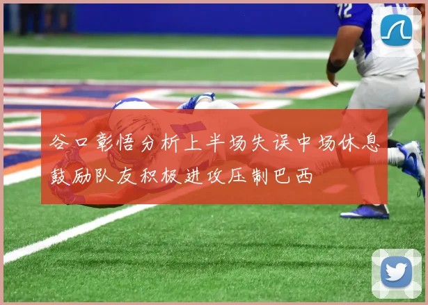 谷口彰悟分析上半场失误中场休息鼓励队友积极进攻压制巴西