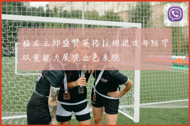 猛龙主帅盛赞英格拉姆进攻与防守双重能力展现出色表现