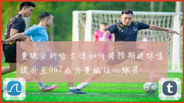 曼晚分析哈兰德如何将预期进球值提升至067成为曼城核心球员