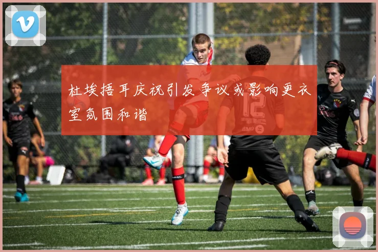 杜埃捂耳庆祝引发争议或影响更衣室氛围和谐