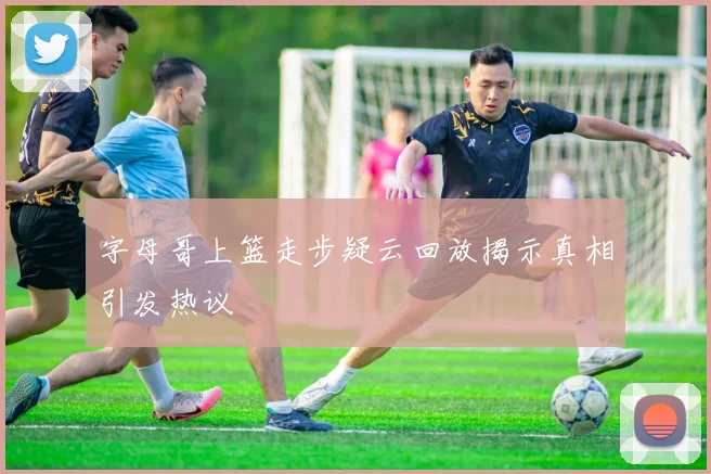 字母哥上篮走步疑云回放揭示真相引发热议