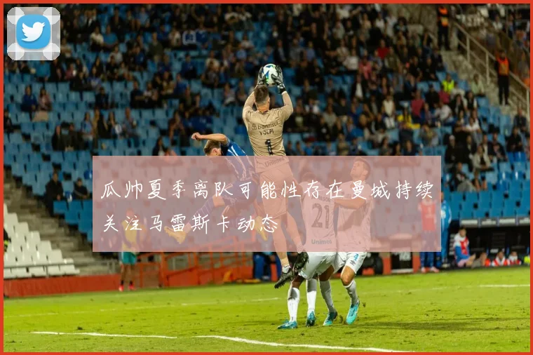 瓜帅夏季离队可能性存在曼城持续关注马雷斯卡动态