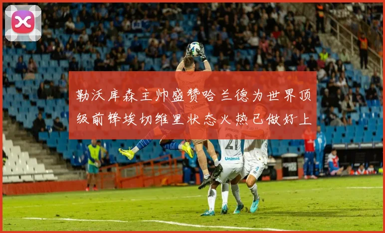 勒沃库森主帅盛赞哈兰德为世界顶级前锋埃切维里状态火热已做好上场准备