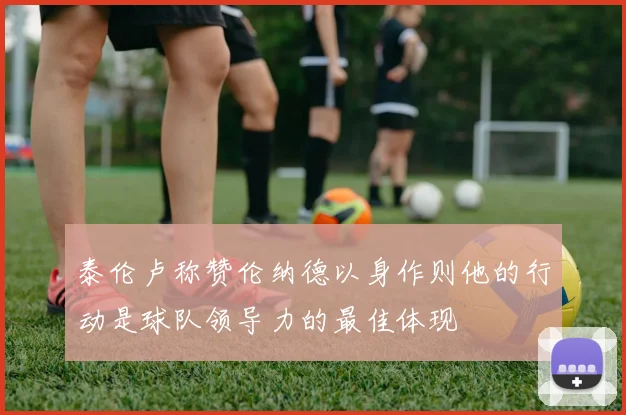 泰伦卢称赞伦纳德以身作则他的行动是球队领导力的最佳体现