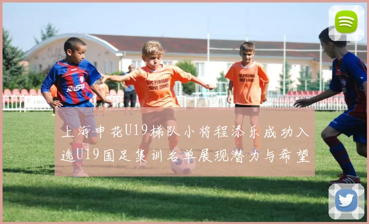 上海申花U19梯队小将程添乐成功入选U19国足集训名单展现潜力与希望