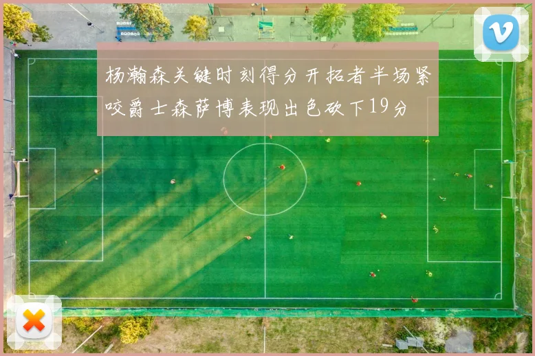 杨瀚森关键时刻得分开拓者半场紧咬爵士森萨博表现出色砍下19分