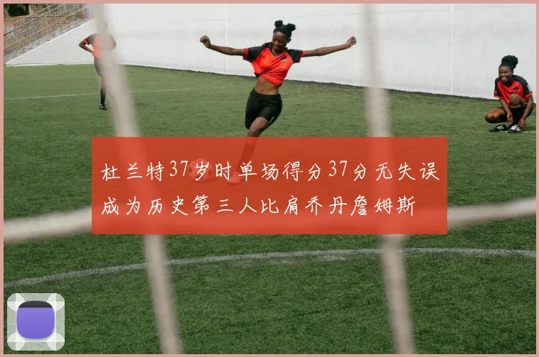 杜兰特37岁时单场得分37分无失误成为历史第三人比肩乔丹詹姆斯