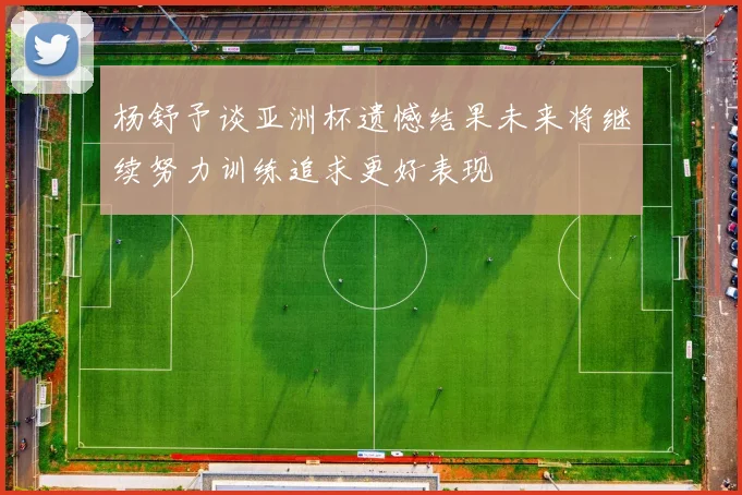 杨舒予谈亚洲杯遗憾结果未来将继续努力训练追求更好表现