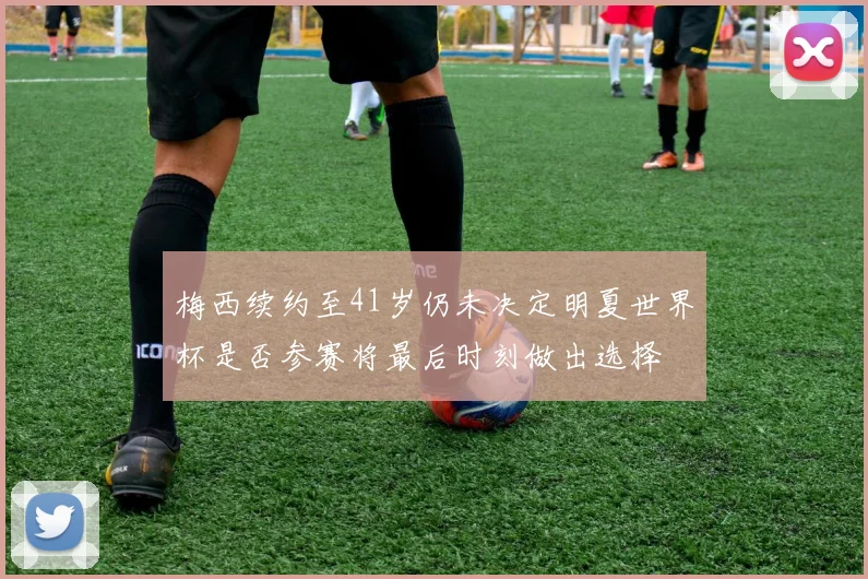 梅西续约至41岁仍未决定明夏世界杯是否参赛将最后时刻做出选择