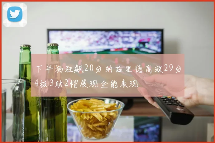 下半场狂飙20分纳兹里德高效29分4板3助2帽展现全能表现