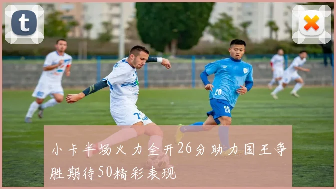 小卡半场火力全开26分助力国王争胜期待50精彩表现