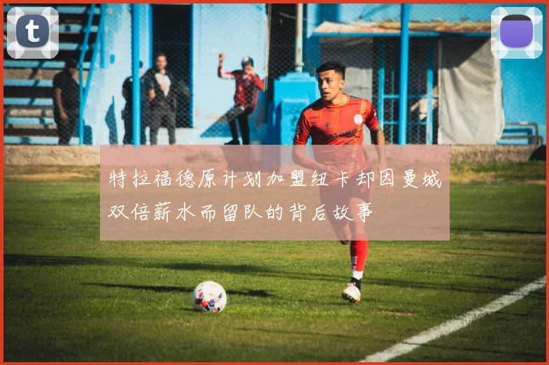 特拉福德原计划加盟纽卡却因曼城双倍薪水而留队的背后故事