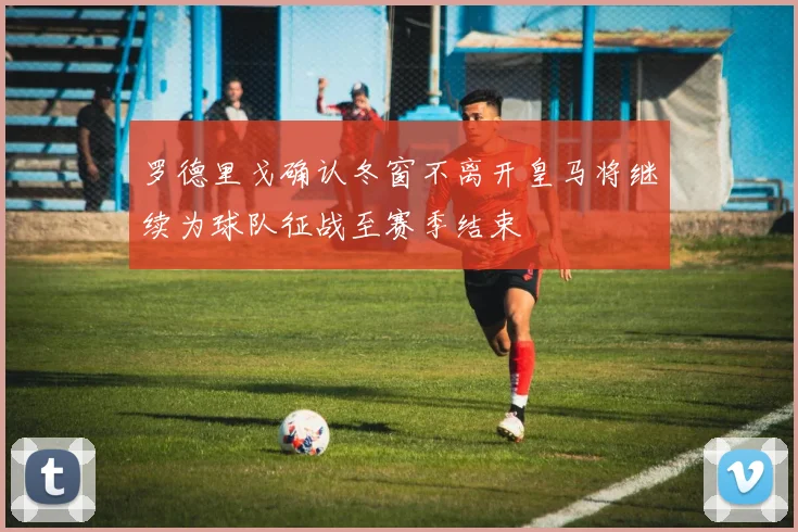 罗德里戈确认冬窗不离开皇马将继续为球队征战至赛季结束