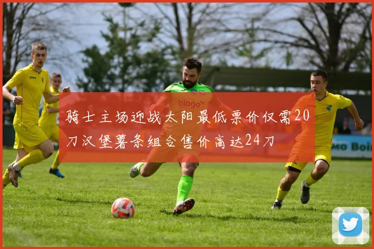 骑士主场迎战太阳最低票价仅需20刀汉堡薯条组合售价高达24刀