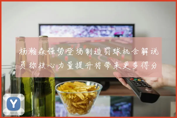 杨瀚森强势登场制造罚球机会解说员称核心力量提升将带来更多得分可能