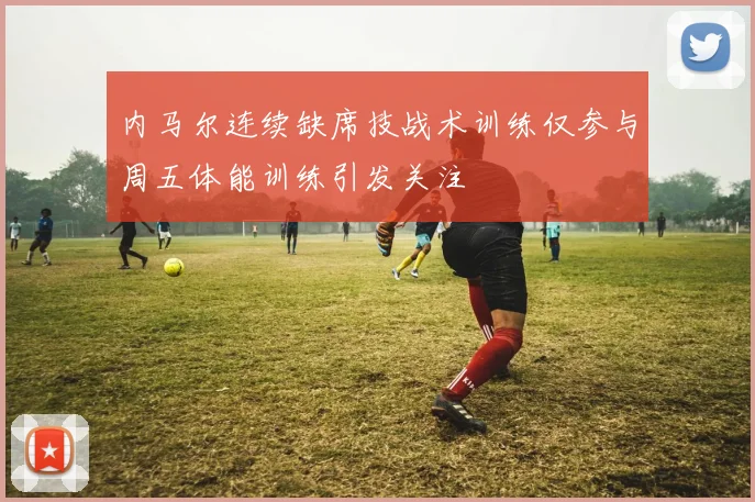 内马尔连续缺席技战术训练仅参与周五体能训练引发关注