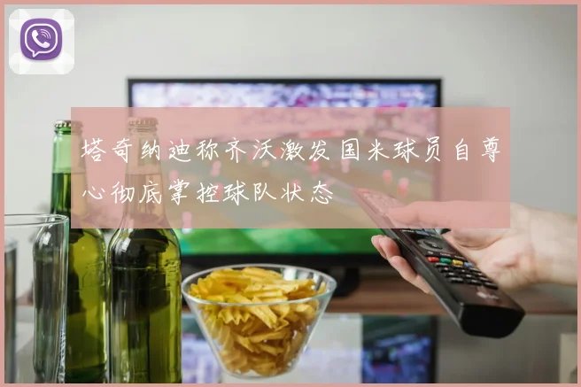 塔奇纳迪称齐沃激发国米球员自尊心彻底掌控球队状态