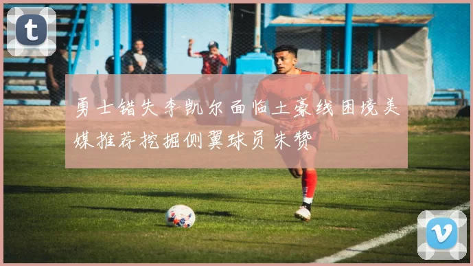 勇士错失李凯尔面临土豪线困境美媒推荐挖掘侧翼球员朱赞