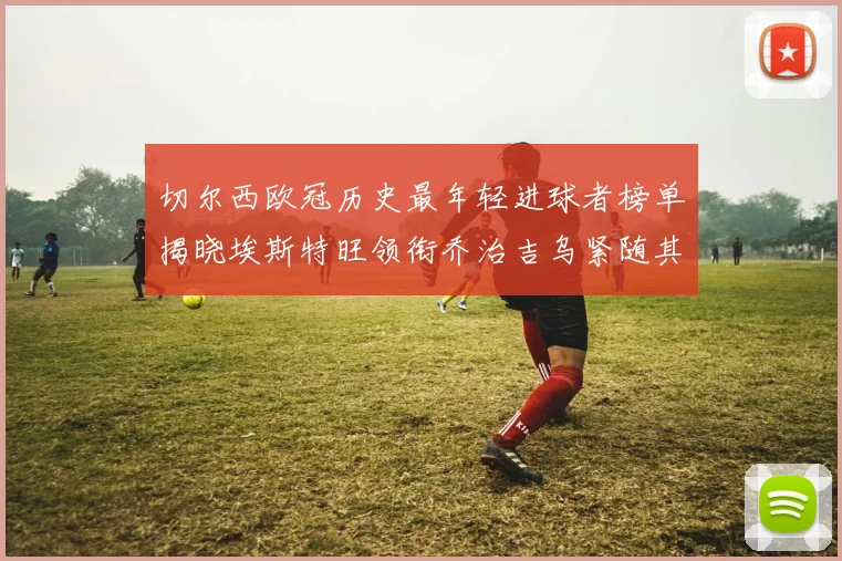切尔西欧冠历史最年轻进球者榜单揭晓埃斯特旺领衔乔治吉乌紧随其后
