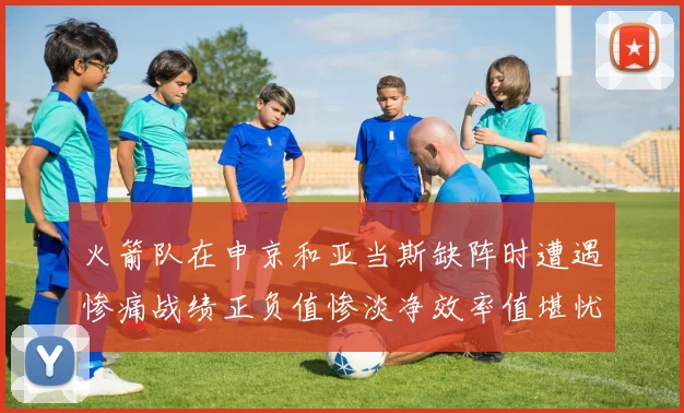 火箭队在申京和亚当斯缺阵时遭遇惨痛战绩正负值惨淡净效率值堪忧