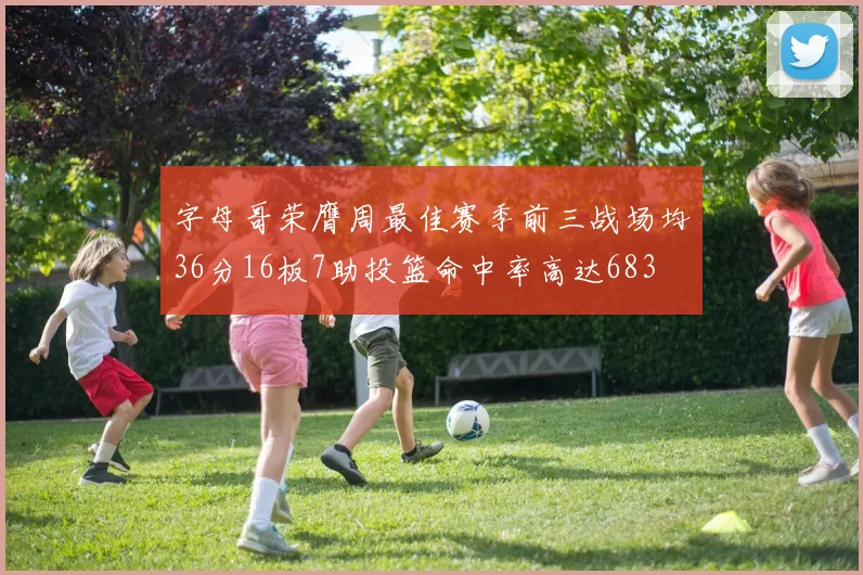 字母哥荣膺周最佳赛季前三战场均36分16板7助投篮命中率高达683