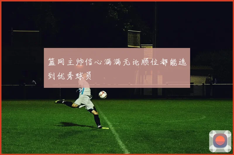 篮网主帅信心满满无论顺位都能选到优秀球员