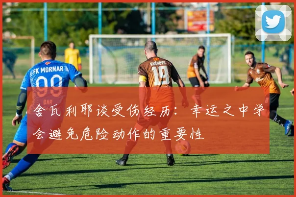 舍瓦利耶谈受伤经历：幸运之中学会避免危险动作的重要性