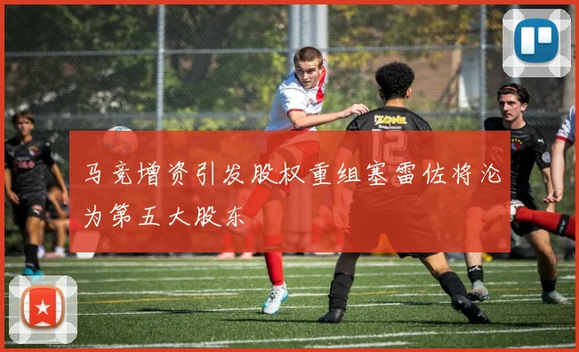 马竞增资引发股权重组塞雷佐将沦为第五大股东